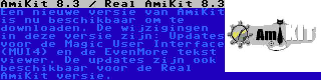 AmiKit 8.3 / Real AmiKit 8.3 | Een nieuwe versie van AmiKit is nu beschikbaar om te downloaden. De wijzigingen in deze versie zijn: Updates voor de Magic User Interface (MUI4) en de EvenMore tekst viewer. De updates zijn ook beschikbaar voor de Real AmiKit versie.