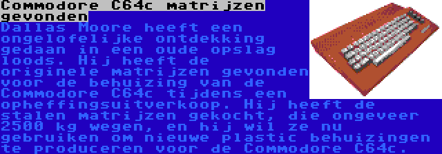 Commodore C64c matrijzen gevonden | Dallas Moore heeft een ongelofelijke ontdekking gedaan in een oude opslag loods. Hij heeft de originele matrijzen gevonden voor de behuizing van de Commodore C64c tijdens een opheffingsuitverkoop. Hij heeft de stalen matrijzen gekocht, die ongeveer 2500 kg wegen, en hij wil ze nu gebruiken om nieuwe plastic behuizingen te produceren voor de Commodore C64c.