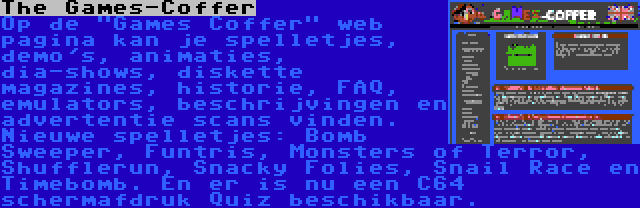 The Games-Coffer | Op de Games Coffer web pagina kan je spelletjes, demo's, animaties, dia-shows, diskette magazines, historie, FAQ, emulators, beschrijvingen en advertentie scans vinden. Nieuwe spelletjes: Bomb Sweeper, Funtris, Monsters of Terror, Shufflerun, Snacky Folies, Snail Race en Timebomb. En er is nu een C64 schermafdruk Quiz beschikbaar.