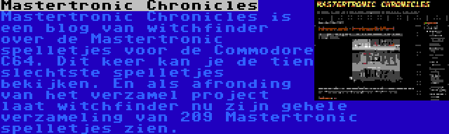 Mastertronic Chronicles | Mastertronic Chronicles is een blog van witchfinder over de Mastertronic spelletjes voor de Commodore C64. Dit keer kan je de tien slechtste spelletjes bekijken. En als afronding van het verzamel project laat witchfinder nu zijn gehele verzameling van 209 Mastertronic spelletjes zien.