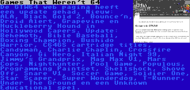 Games That Weren't 64 | De GTW64 web pagina heeft een update gehad. Nieuw: ALA, Black Gold 2, Bounce'n, Droid Alert, Grapevine en Huckleberry Hound in Hollywood Capers. Update: Behemoth, Bible Baseball, Boxing Champion, Bushido Warrior, C64GS cartridge titles, Candyman, Charlie Chaplin, Crossfire Canyon, Gi Hero, Italian Night 99, Jimmy's Grandprix, Mag Max V1, Mars Cops, Nighthunter, Pool Game, Populous, Programming Paintset, Shellshock, Shove Off, Snare V1, Soccer Game, Soldier One, Star Scaper, Super Wonderdog, T-Runner, Under The Ground en een Unknown Educational spel.