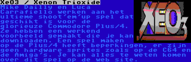 XeO3 / Xenon Trioxide | Mike Dailly en Luca Carrafiello werken aan het ultieme shoot'em'up spel dat geschikt is voor de glorieuze Commodore Plus/4. Ze hebben een werkend voorbeeld gemaakt die je kan downloaden. Een spel maken op de Plus/4 heeft beperkingen, er zijn geen hardware sprites zoals op de C64 en de Amiga's. Je kan alles te weten komen over dit spel op de web site.