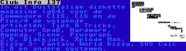 Club Info 137 | In dit Duitstalige diskette magazine (d64) voor de Commodore C116, C16 en de Plus/4 de volgende artikelen: Tips & Tricks, Computer Spaß, Hardware, Agenda, Scene, Plusgraph 2.0, Blackjack, Xplode Man, Dizzy 3- Fantasy World Dizzy, SVS Calc 2.0 en andere systemen.