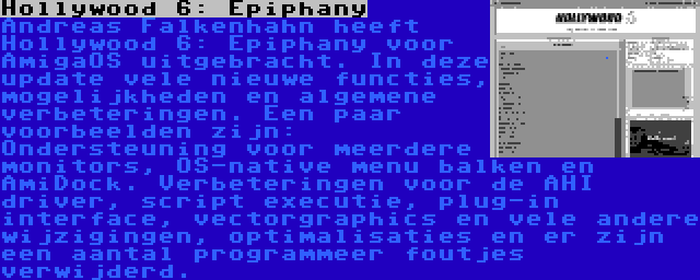 Hollywood 6: Epiphany | Andreas Falkenhahn heeft Hollywood 6: Epiphany voor AmigaOS uitgebracht. In deze update vele nieuwe functies, mogelijkheden en algemene verbeteringen. Een paar voorbeelden zijn: Ondersteuning voor meerdere monitors, OS-native menu balken en AmiDock. Verbeteringen voor de AHI driver, script executie, plug-in interface, vectorgraphics en vele andere wijzigingen, optimalisaties en er zijn een aantal programmeer foutjes verwijderd.