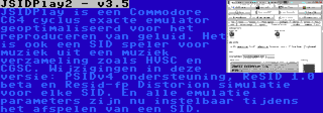 JSIDPlay2 - v3.5 | JSIDPlay is een Commodore C64 cyclus exacte emulator geoptimaliseerd voor het reproduceren van geluid. Het is ook een SID speler voor muziek uit een muziek verzameling zoals HVSC en CGSC. Wijzigingen in deze versie: PSIDv4 ondersteuning, ReSID 1.0 beta en Resid-fp Distorion simulatie voor elke SID. En alle emulatie parameters zijn nu instelbaar tijdens het afspelen van een SID.