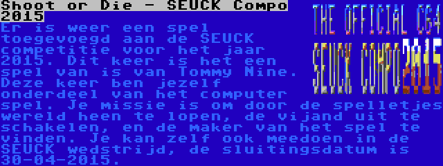 Shoot or Die - SEUCK Compo 2015 | Er is weer een spel toegevoegd aan de SEUCK competitie voor het jaar 2015. Dit keer is het een spel van is van Tommy Nine. Deze keer ben jezelf onderdeel van het computer spel. Je missie is om door de spelletjes wereld heen te lopen, de vijand uit te schakelen, en de maker van het spel te vinden. Je kan zelf ook meedoen in de SEUCK wedstrijd, de sluitingsdatum is 30-04-2015.