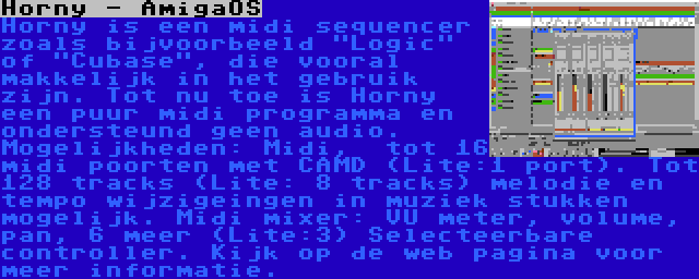 Horny - AmigaOS | Horny is een midi sequencer zoals bijvoorbeeld Logic of Cubase, die vooral makkelijk in het gebruik zijn. Tot nu toe is Horny een puur midi programma en ondersteund geen audio. Mogelijkheden: Midi,  tot 16 midi poorten met CAMD (Lite:1 port). Tot 128 tracks (Lite: 8 tracks) melodie en tempo wijzigeingen in muziek stukken mogelijk. Midi mixer: VU meter, volume, pan, 6 meer (Lite:3) Selecteerbare controller. Kijk op de web pagina voor meer informatie.