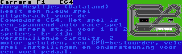 Carrera F1 - C64 | Jörg Heyltjes (Dataland) heeft een nieuw spel uitgebracht voor de Commodore C64. Het spel is een spannend auto race spel in Carrera stijl voor 1 of 2 spelers. Er zijn 8 verschillende circuits, 2 motor geluiden, een CPU-bestuurder, vele spel instellingen en ondersteuning voor een voet pedaal.