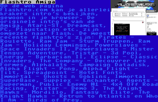 Flashtro Amiga | Op de web pagina Flashtro.com kan je allerlei krakers intro's bekijken, gewoon in je browser. De originele intro's van de Amiga, Atari-ST, Dreamcast, PC, Playstation etc. zijn omgezet naar Flash. De meest recente flashtro's zijn: Pirates - Roulette, Ram Jam - Sturm Truppen, Ram Jam - Holiday Lemmings, Powerslaves - Space Invaders II, Powerslaves - Mister Tengus Adventure, Tristar - 3d Pool, Energy - Barbarian II, Eclipse - Classic Invaders, The Company - Decouvrer Les Formes, Alphalats - Campaign Datadisk, Alpha Flight - Pong, Alpha Flight - Tilt, Spreadpoint - Hotel Fonts, Immortal - Ghosts n Goblins, Immortal - SuperBase, Supplex - Enchanter, Agents - Superman, Public Enemy #1 - 4x4 Off Road Racing, Tristar - Demo 3, The Knight Hawks - Mordillo, Fantasy - Elite, The Knight Hawks - Retrun to Atlantis en Who I Am - Birds of Prey.