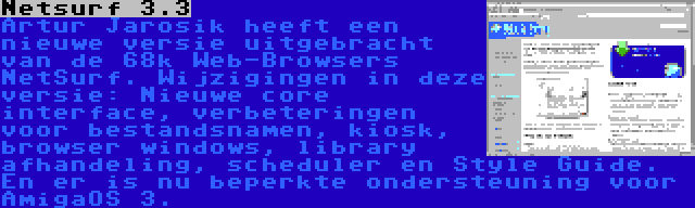 Netsurf 3.3 | Artur Jarosik heeft een nieuwe versie uitgebracht van de 68k Web-Browsers NetSurf. Wijzigingen in deze versie: Nieuwe core interface, verbeteringen voor bestandsnamen, kiosk, browser windows, library afhandeling, scheduler en Style Guide. En er is nu beperkte ondersteuning voor AmigaOS 3.