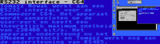 RS232 interface - C64 | Tomasz Nowak werkt aan een RS232 interface voor de Commodore C64. Het apparaat wordt aangesloten op de user-port en heeft een theoretisch maximum snelheid van 230400 bit/s. Het apparaat ondersteund nu het XModem protocol en Tomasz werkt nog aan de ondersteuning van RS485.