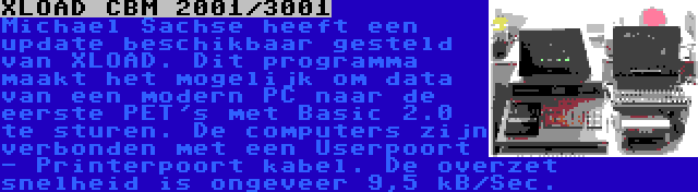 XLOAD CBM 2001/3001 | Michael Sachse heeft een update beschikbaar gesteld van XLOAD. Dit programma maakt het mogelijk om data van een modern PC naar de eerste PET's met Basic 2.0 te sturen. De computers zijn verbonden met een Userpoort - Printerpoort kabel. De overzet snelheid is ongeveer 9,5 kB/Sec.