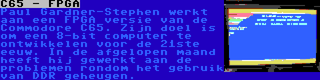 C65 - FPGA | Paul Gardner-Stephen werkt aan een FPGA versie van de Commodore C65. Zijn doel is om een 8-bit computer te ontwikkelen voor de 21ste eeuw. In de afgelopen maand heeft hij gewerkt aan de problemen rondom het gebruik van DDR geheugen.