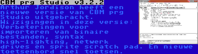 CBM prg Studio v3.2.2 | Arthur Jordison heeft een nieuwe versie van CBM prg Studio uitgebracht. Wijzigingen in deze versie: Verbeteringen voor importeren van binaire bestanden, syntax high-lighting, netwerk drives en sprite scratch pad. En nieuwe toetsenbord snel toetsen.