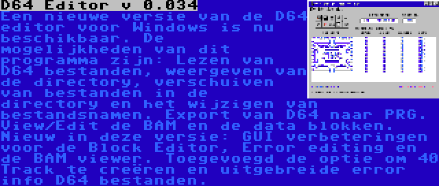 D64 Editor v 0.034 | Een nieuwe versie van de D64 editor voor Windows is nu beschikbaar. De mogelijkheden van dit programma zijn: Lezen van D64 bestanden, weergeven van de directory, verschuiven van bestanden in de directory en het wijzigen van bestandsnamen. Export van D64 naar PRG. View/Edit de BAM en de data blokken. Nieuw in deze versie: GUI verbeteringen voor de Block Editor, Error editing en de BAM viewer. Toegevoegd de optie om 40 Track te creëren en uitgebreide error info D64 bestanden.