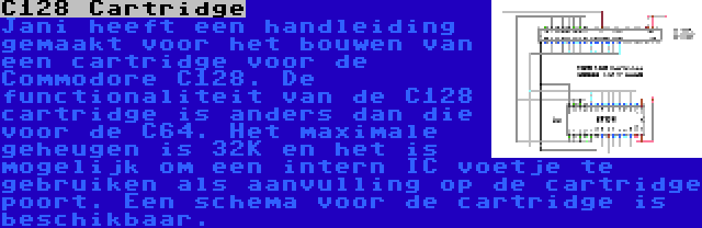 C128 Cartridge | Jani heeft een handleiding gemaakt voor het bouwen van een cartridge voor de Commodore C128. De functionaliteit van de C128 cartridge is anders dan die voor de C64. Het maximale geheugen is 32K en het is mogelijk om een intern IC voetje te gebruiken als aanvulling op de cartridge poort. Een schema voor de cartridge is beschikbaar.