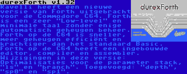 durexForth v1.32 | Ravelli heeft een nieuwe versie van Forth uitgebracht voor de Commodore C64. Forth is een zeer Low-level en minimale taal zonder enige automatisch geheugen beheer. Forth op de C64 is sneller, meer geheugen efficiënt en krachtiger dan het standaard Basic. Forth op de C64 heeft een ingebouwde editor, compiler en assembler. Wijzigingen in deze versie: Optimalisaties voor de parameter stack, ls en branch. Toegevoegd: depth, sp0 en sp1.