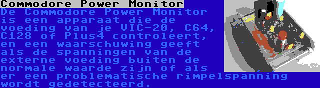 Commodore Power Monitor | De Commodore Power Monitor is een apparaat die de voeding van je VIC-20, C64, C128 of Plus4 controleert, en een waarschuwing geeft als de spanningen van de externe voeding buiten de normale waarde zijn of als er een problematische rimpelspanning wordt gedetecteerd.