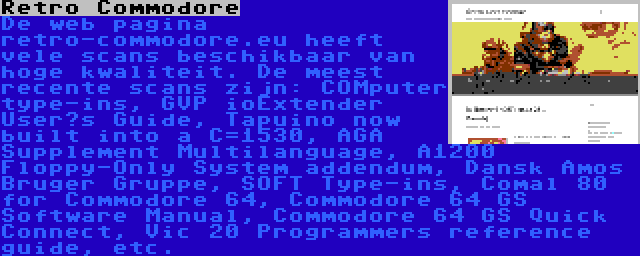 Retro Commodore | De web pagina retro-commodore.eu heeft vele scans beschikbaar van hoge kwaliteit. De meest recente scans zijn: COMputer type-ins, GVP ioExtender User’s Guide, Tapuino now built into a C=1530, AGA Supplement Multilanguage, A1200 Floppy-Only System addendum, Dansk Amos Bruger Gruppe, SOFT Type-ins, Comal 80 for Commodore 64, Commodore 64 GS Software Manual, Commodore 64 GS Quick Connect, Vic 20 Programmers reference guide, etc.