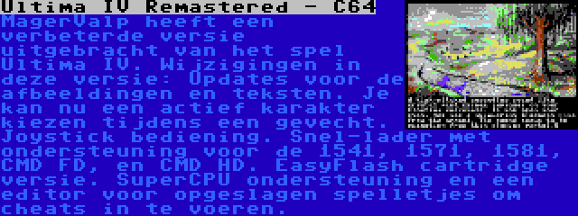 Ultima IV Remastered - C64 | MagerValp heeft een verbeterde versie uitgebracht van het spel Ultima IV. Wijzigingen in deze versie: Updates voor de afbeeldingen en teksten. Je kan nu een actief karakter kiezen tijdens een gevecht. Joystick bediening. Snel-lader met ondersteuning voor de 1541, 1571, 1581, CMD FD, en CMD HD. EasyFlash cartridge versie. SuperCPU ondersteuning en een editor voor opgeslagen spelletjes om cheats in te voeren.