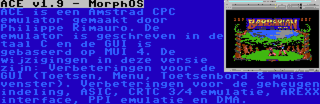 ACE v1.9 - MorphOS | ACE is een Amstrad CPC emulator gemaakt door Philippe Rimauro. De emulator is geschreven in de taal C en de GUI is gebaseerd op MUI 4. De wijzigingen in deze versie zijn: Verbeteringen voor de GUI (Toetsen, Menu, Toetsenbord & muis venster). Verbeteringen voor de geheugen indeling, ASIC, CRTC 3/4 emulatie, AREXX interface, PPI emulatie en DMA.