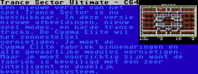 Trance Sector Ultimate - C64 | Een nieuwe versie van het spel Trance Sector is nu beschikbaar. In deze versie nieuwe afbeeldingen, nieuw spel modes, en harde trance tracks. De Cygma Elite wil het zonnestelsel vernietigen. Je moet de Cygma Elite fabriek binnendringen en alle gevaarlijke modules vernietigen. Maar je moet voorzichtig zijn want de fabriek is beveiligd met een zeer intelligent en dodelijk beveiligingssysteem.