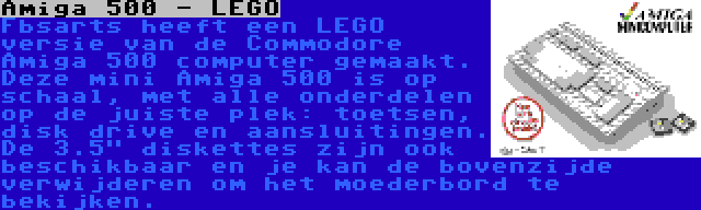 Amiga 500 - LEGO | Fbsarts heeft een LEGO versie van de Commodore Amiga 500 computer gemaakt. Deze mini Amiga 500 is op schaal, met alle onderdelen op de juiste plek: toetsen, disk drive en aansluitingen. De 3.5 diskettes zijn ook beschikbaar en je kan de bovenzijde verwijderen om het moederbord te bekijken.