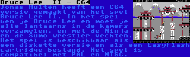 Bruce Lee  II - C64 | Jonas Hultén heeft een C64 versie gemaakt van het spel Bruce Lee II. In het spel ben je Bruce Lee en moet je alle lantaarns in de kamers verzamelen, en met de Ninja en de Sumo wrestler vechten. Het spel is beschikbaar als een diskette versie en als een EasyFlash cartridge bestand. Het spel is compatibel met PAL en NTSC.