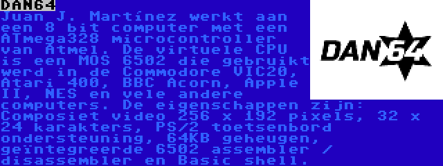 DAN64 | Juan J. Martínez werkt aan een 8 bit computer met een ATmega328 microcontroller van Atmel. De virtuele CPU is een MOS 6502 die gebruikt werd in de Commodore VIC20, Atari 400, BBC Acorn, Apple II, NES en vele andere computers. De eigenschappen zijn: Composiet video 256 x 192 pixels, 32 x 24 karakters, PS/2 toetsenbord ondersteuning, 64KB geheugen, geïntegreerde 6502 assembler / disassembler en Basic shell.