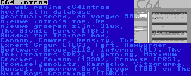 C64 intros | De web pagina c64Intros heeft zijn database geactualiseerd, en voegde 50 nieuwe intro's toe. De nieuwe groepen zijn: 3lux, The Bionic Force [TBF], Buddha the Trainer God, Cannon, Comtec, Density, The Expert Group [TEG], Fart, Hamburger Software Group 2112, Inferno (NL), The Infiltrators (DK), Lightning, Maximum Cracker, Poison (1990), Promise [PRS], Promise+Zenobits, Raspacho, Sitzgruppe, Sunset, Tomorrow Soft Group [TSG] en The Wild Boys Crackings [TWBC].