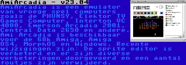 AmiArcadia - v23.04 | AmiArcadia is een emulator van vroege spel computers zoals de PHUNSY, Elektor TV Games Computer, Interton VC 4000, Emerson Arcadia 2001, Central Data 2650 en andere. Ami Arcadia is beschikbaar voor de 68k Amiga, Amiga OS4, MorphOS en Windows. Recente wijzigingen zijn: De sprite editor is verbeterd en er zijn diverse verbeteringen doorgevoerd en een aantal foutjes zijn verwijderd.