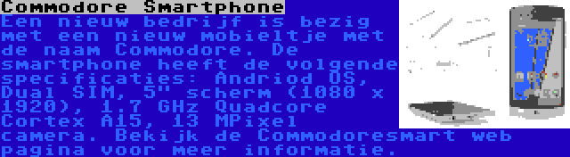 Commodore Smartphone | Een nieuw bedrijf is bezig met een nieuw mobieltje met de naam Commodore. De smartphone heeft de volgende specificaties: Andriod OS, Dual SIM, 5 scherm (1080 x 1920), 1.7 GHz Quadcore Cortex A15, 13 MPixel camera. Bekijk de Commodoresmart web pagina voor meer informatie.