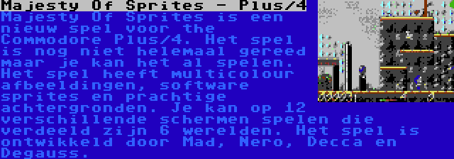 Majesty Of Sprites - Plus/4 | Majesty Of Sprites is een nieuw spel voor the Commodore Plus/4. Het spel is nog niet helemaal gereed maar je kan het al spelen. Het spel heeft multicolour afbeeldingen, software sprites en prachtige achtergronden. Je kan op 12 verschillende schermen spelen die verdeeld zijn 6 werelden. Het spel is ontwikkeld door Mad, Nero, Decca en Degauss.