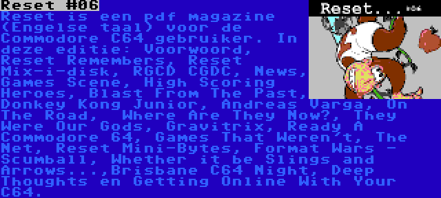 Reset #06 | Reset is een pdf magazine (Engelse taal) voor de Commodore C64 gebruiker. In deze editie: Voorwoord, Reset Remembers, Reset Mix-i-disk, RGCD CGDC, News, Games Scene, High Scoring Heroes, Blast From The Past, Donkey Kong Junior, Andreas Varga, On The Road,  Where Are They Now?, They Were Our Gods, Gravitrix, Ready A Commodore 64, Games That Weren't, The Net, Reset Mini-Bytes, Format Wars - Scumball, Whether it be Slings and Arrows...,Brisbane C64 Night, Deep Thoughts en Getting Online With Your C64.