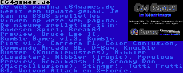 C64games.de | De web pagina c64games.de heeft een update gehad. Je kan nu 6308 spelletjes vinden op deze web pagina. De nieuwe spelletjes zijn: Bodesen Spiel, Break64 Preview, Bruce Lee II, Bumble Games v1.3, Bumble Plot v1.2, Carrera F1, Color Confusion, Commando Arcade SE, D-Bug, Knuckle Buster (Knucklebusters), Nibbler (Loadstar), Nibbler (Tronic), Populous Preview, Scooby Doo (MicroIllusions), Stinger!, Tutti Frutti 64, Voivod Attack en X-Force.