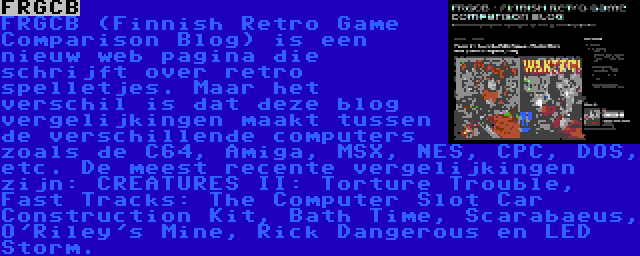 FRGCB | FRGCB (Finnish Retro Game Comparison Blog) is een nieuw web pagina die schrijft over retro spelletjes. Maar het verschil is dat deze blog vergelijkingen maakt tussen de verschillende computers zoals de C64, Amiga, MSX, NES, CPC, DOS, etc. De meest recente vergelijkingen zijn: CREATURES II: Torture Trouble, Fast Tracks: The Computer Slot Car Construction Kit, Bath Time, Scarabaeus, O'Riley's Mine, Rick Dangerous en LED Storm.