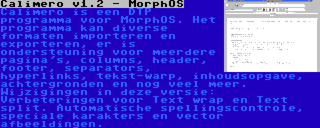 Calimero v1.2 - MorphOS | Calimero is een DTP programma voor MorphOS. Het programma kan diverse formaten importeren en exporteren, er is ondersteuning voor meerdere pagina's, columns, header, footer, separators, hyperlinks, tekst-warp, inhoudsopgave, achtergronden en nog veel meer. Wijzigingen in deze versie: Verbeteringen voor Text wrap en Text split. Automatische spellingscontrole, speciale karakters en vector afbeeldingen.