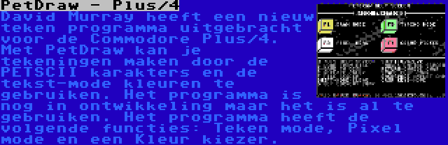 PetDraw - Plus/4 | David Murray heeft een nieuw teken programma uitgebracht voor de Commodore Plus/4. Met PetDraw kan je tekeningen maken door de PETSCII karakters en de tekst-mode kleuren te gebruiken. Het programma is nog in ontwikkeling maar het is al te gebruiken. Het programma heeft de volgende functies: Teken mode, Pixel mode en een Kleur kiezer.