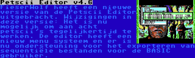 Petscii Editor v4.6 | FieserWolf heeft een nieuwe versie van de Petscii Editor uitgebracht. Wijzigingen in deze versie: Het is nu mogelijk om aan acht petscii's tegelijkertijd te werken. De editor heeft een nieuw menu systeem en er is nu ondersteuning voor het exporteren van sequentiële bestanden voor de BASIC gebruiker.