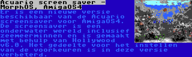 Acuario screen saver - MorphOS, AmigaOS4 | Er is een nieuwe versie beschikbaar van de Acuario screensaver voor AmigaOS4. De screensaver is een onderwater wereld inclusief zeemeerminnen en is gemaakt met behulp van Hollywood v6.0. Het gedeelte voor het instellen van de voorkeuren is in deze versie verbeterd.
