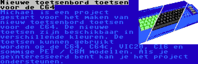 Nieuwe toetsenbord toetsen voor de C64 | Michael is een project gestart voor het maken van nieuw toetsenbord toetsen voor de C64. De nieuwe toetsen zijn beschikbaar in verschillende kleuren. De toetsen kunnen gebruikt worden op de C64, C64c, VIC20, C16 en sommige PET / CBM modellen. Als je geïnteresseerd bent kan je het project ondersteunen.