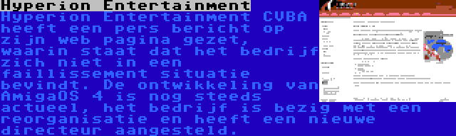 Hyperion Entertainment | Hyperion Entertainment CVBA heeft een pers bericht op zijn web pagina gezet, waarin staat dat het bedrijf zich niet in een faillissement situatie bevindt. De ontwikkeling van AmigaOS 4 is nog steeds actueel, het bedrijf is bezig met een reorganisatie en heeft een nieuwe directeur aangesteld.