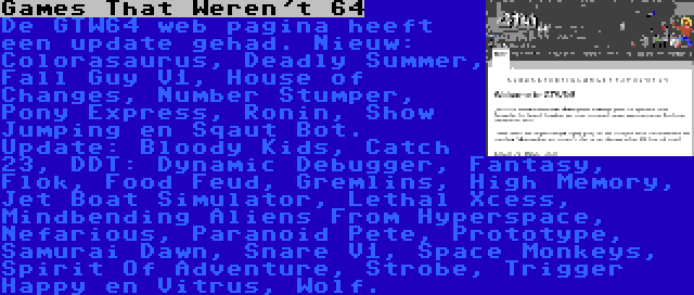 Games That Weren't 64 | De GTW64 web pagina heeft een update gehad. Nieuw: Colorasaurus, Deadly Summer, Fall Guy V1, House of Changes, Number Stumper, Pony Express, Ronin, Show Jumping en Sqaut Bot. Update: Bloody Kids, Catch 23, DDT: Dynamic Debugger, Fantasy, Flok, Food Feud, Gremlins, High Memory, Jet Boat Simulator, Lethal Xcess, Mindbending Aliens From Hyperspace, Nefarious, Paranoid Pete, Prototype, Samurai Dawn, Snare V1, Space Monkeys, Spirit Of Adventure, Strobe, Trigger Happy en Vitrus, Wolf.