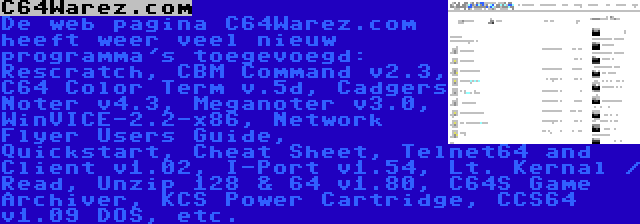 C64Warez.com | De web pagina C64Warez.com heeft weer veel nieuw programma's toegevoegd: Rescratch, CBM Command v2.3, C64 Color Term v.5d, Cadgers Noter v4.3, Meganoter v3.0, WinVICE-2.2-x86, Network Flyer Users Guide, Quickstart, Cheat Sheet, Telnet64 and Client v1.02, I-Port v1.54, Lt. Kernal / Read, Unzip 128 & 64 v1.80, C64S Game Archiver, KCS Power Cartridge, CCS64 v1.09 DOS, etc.