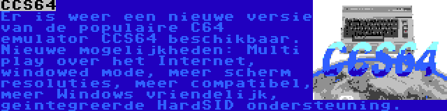 CCS64 | Er is weer een nieuwe versie van de populaire C64 emulator CCS64 beschikbaar. Nieuwe mogelijkheden: Multi play over het Internet, windowed mode, meer scherm resoluties, meer compatibel, meer Windows vriendelijk, geintegreerde HardSID ondersteuning.