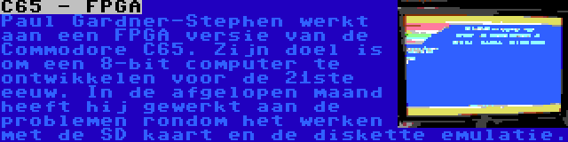 C65 - FPGA | Paul Gardner-Stephen werkt aan een FPGA versie van de Commodore C65. Zijn doel is om een 8-bit computer te ontwikkelen voor de 21ste eeuw. In de afgelopen maand heeft hij gewerkt aan de problemen rondom het werken met de SD kaart en de diskette emulatie.