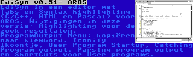 EdiSyn v0.51- AROS | EdiSyn in een editor met Tabs en Syntax highlighting (C/C++, HTML en Pascal) voor AROS. Wijzigingen in deze versie: Highlighting voor de zoek resultaten. ProgramOutput Menu: kopiëren naar klembord. Iconify Ikoontje, User Program Startup, Catching Program output, Parsing program output en ShortCuts voor User programs.