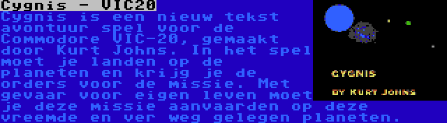 Cygnis - VIC20 | Cygnis is een nieuw tekst avontuur spel voor de Commodore VIC-20, gemaakt door Kurt Johns. In het spel moet je landen op de planeten en krijg je de orders voor de missie. Met gevaar voor eigen leven moet je deze missie aanvaarden op deze vreemde en ver weg gelegen planeten.