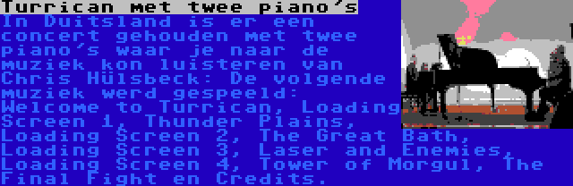 Turrican met twee piano's | In Duitsland is er een concert gehouden met twee piano's waar je naar de muziek kon luisteren van Chris Hülsbeck: De volgende muziek werd gespeeld: Welcome to Turrican, Loading Screen 1, Thunder Plains, Loading Screen 2, The Great Bath, Loading Screen 3, Laser and Enemies, Loading Screen 4, Tower of Morgul, The Final Fight en Credits.