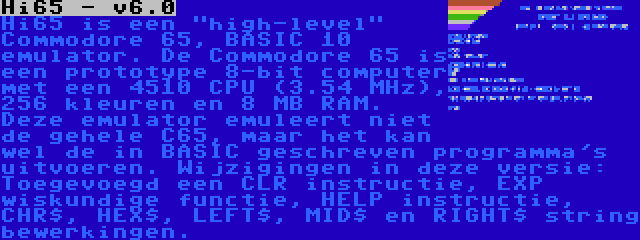 Hi65 - v6.0 | Hi65 is een high-level Commodore 65, BASIC 10 emulator. De Commodore 65 is een prototype 8-bit computer met een 4510 CPU (3.54 MHz), 256 kleuren en 8 MB RAM. Deze emulator emuleert niet de gehele C65, maar het kan wel de in BASIC geschreven programma's uitvoeren. Wijzigingen in deze versie: Toegevoegd een CLR instructie, EXP wiskundige functie, HELP instructie, CHR$, HEX$, LEFT$, MID$ en RIGHT$ string bewerkingen.